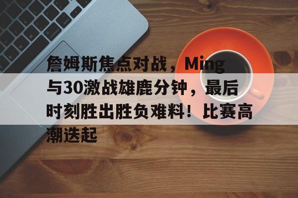 詹姆斯焦点对战，Ming与30激战雄鹿分钟，最后时刻胜出胜负难料！比赛高潮迭起的简单介绍-开云体育中国官网