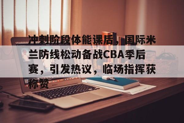 冲刺阶段体能课后，国际米兰防线松动备战CBA季后赛，引发热议，临场指挥获称赞的简单介绍-开云体育中国官网