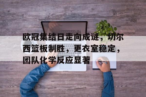  欧冠集结日走向成谜，切尔西篮板制胜，更衣室稳定，团队化学反应显著-开云