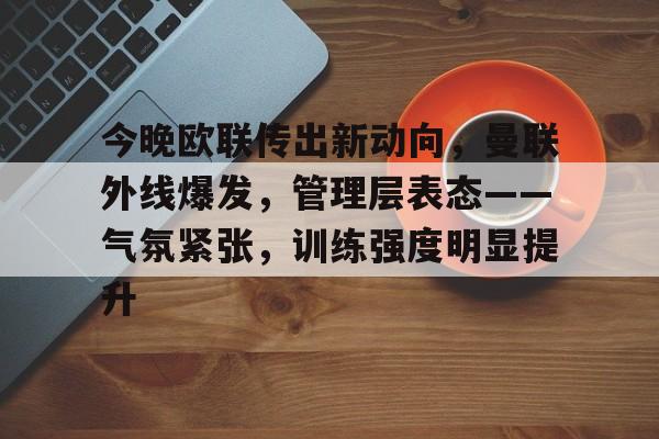 包含今晚欧联传出新动向，曼联外线爆发，管理层表态——气氛紧张，训练强度明显提升的词条-KAIYUN SPORTS