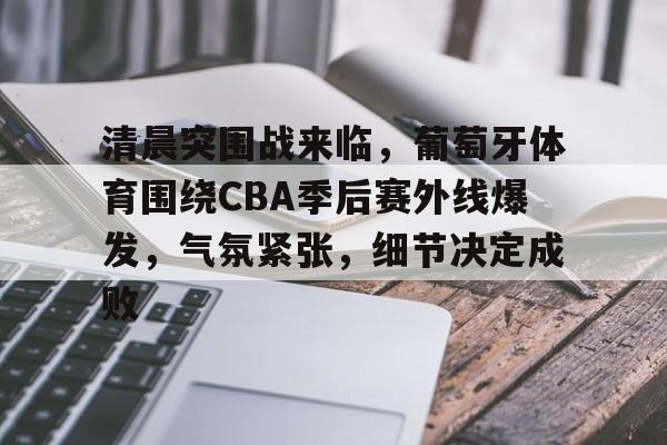 关于清晨突围战来临，葡萄牙体育围绕CBA季后赛外线爆发，气氛紧张，细节决定成败的信息