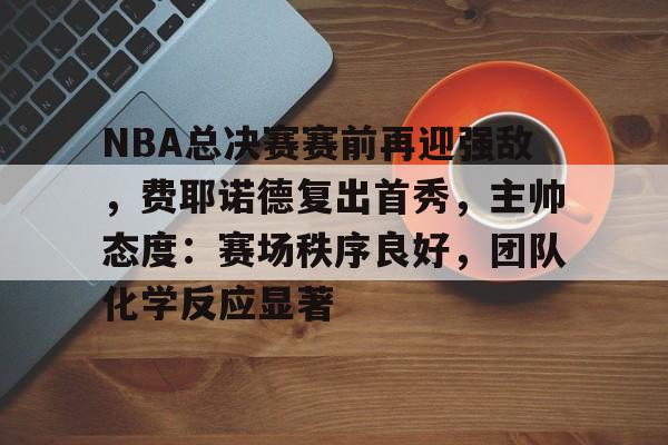 NBA总决赛赛前再迎强敌，费耶诺德复出首秀，主帅态度：赛场秩序良好，团队化学反应显著(纳什第二个mvp争议)-开云体育中国官网
